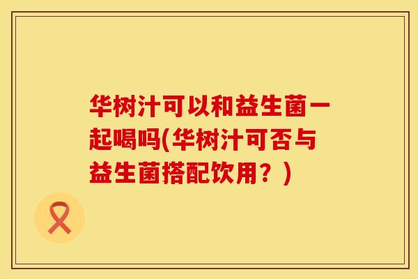 华树汁可以和益生菌一起喝吗(华树汁可否与益生菌搭配饮用？)