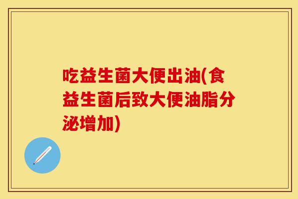 吃益生菌大便出油(食益生菌后致大便油脂分泌增加)