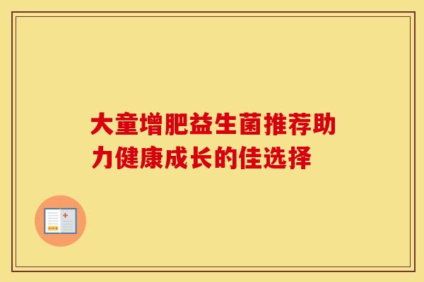 大童增肥益生菌推荐助力健康成长的佳选择
