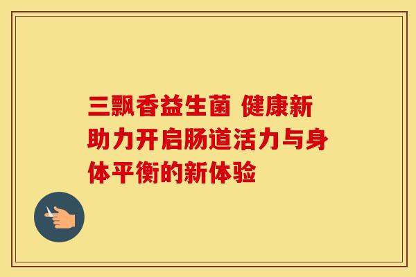 三飘香益生菌 健康新助力开启肠道活力与身体平衡的新体验