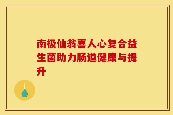 南极仙翁喜人心复合益生菌助力肠道健康与提升