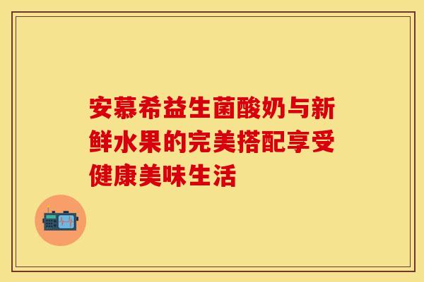 安慕希益生菌酸奶与新鲜水果的完美搭配享受健康美味生活