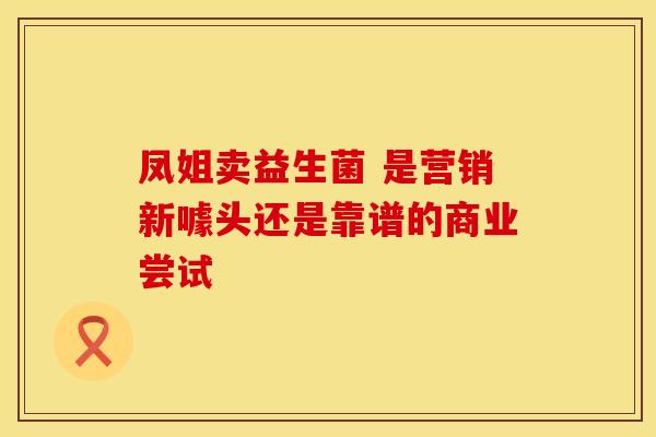 凤姐卖益生菌 是营销新噱头还是靠谱的商业尝试