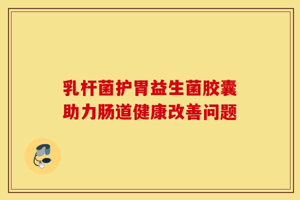 乳杆菌护胃益生菌胶囊助力肠道健康改善问题