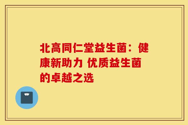 北高同仁堂益生菌：健康新助力 优质益生菌的卓越之选