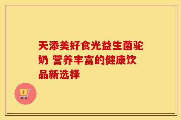 天添美好食光益生菌驼奶 营养丰富的健康饮品新选择