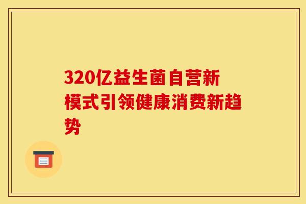 320亿益生菌自营新模式引领健康消费新趋势