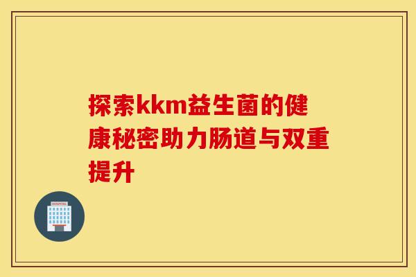 探索kkm益生菌的健康秘密助力肠道与双重提升