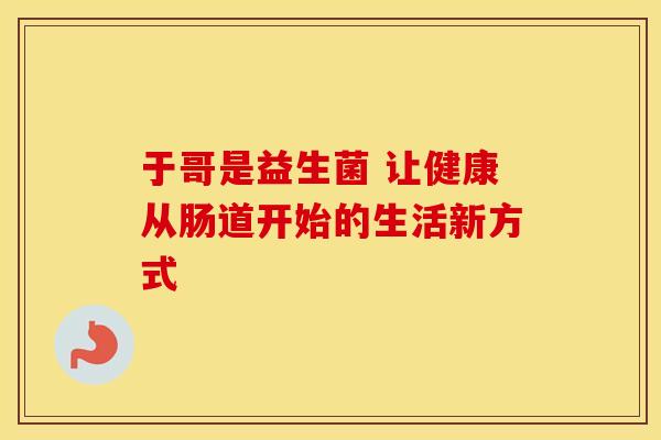 于哥是益生菌 让健康从肠道开始的生活新方式