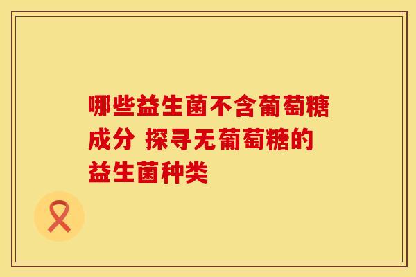 哪些益生菌不含葡萄糖成分 探寻无葡萄糖的益生菌种类