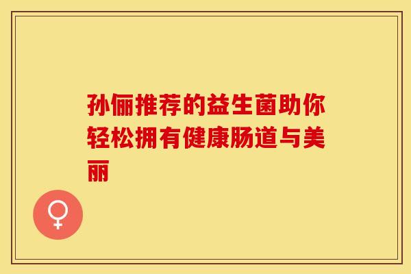 孙俪推荐的益生菌助你轻松拥有健康肠道与美丽