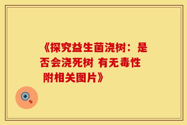 《探究益生菌浇树：是否会浇死树 有无毒性 附相关图片》