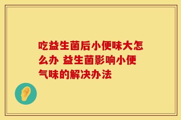 吃益生菌后小便味大怎么办 益生菌影响小便气味的解决办法