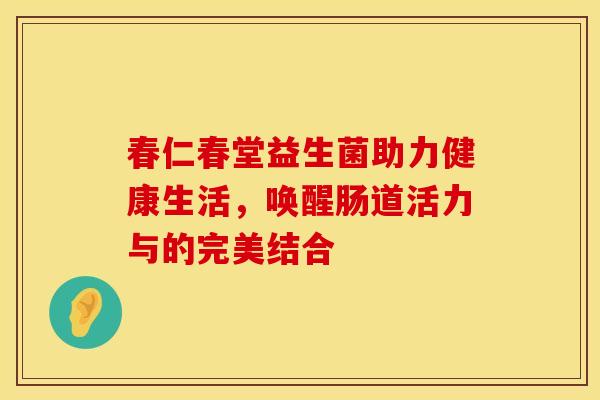 春仁春堂益生菌助力健康生活，唤醒肠道活力与的完美结合