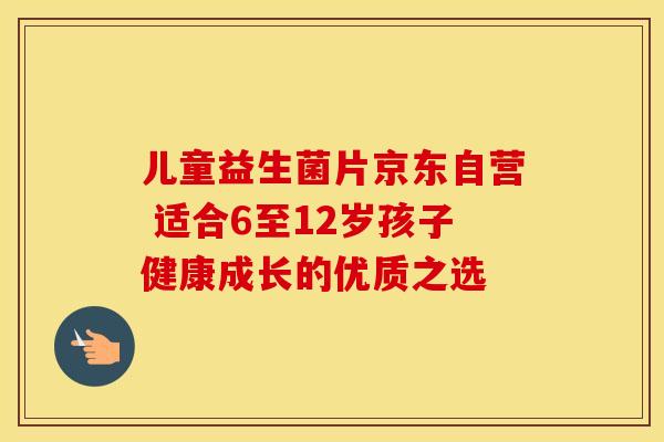 儿童益生菌片京东自营 适合6至12岁孩子健康成长的优质之选