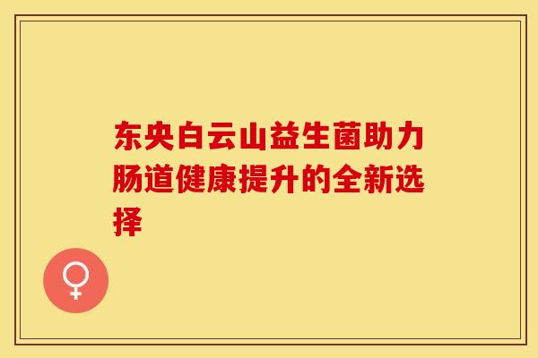 东央白云山益生菌助力肠道健康提升的全新选择