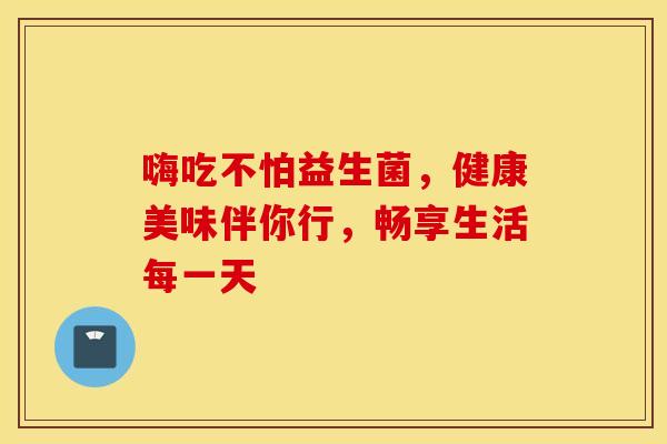 嗨吃不怕益生菌，健康美味伴你行，畅享生活每一天