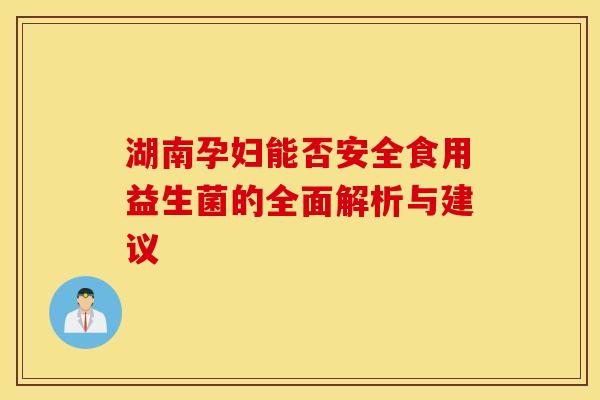 湖南孕妇能否安全食用益生菌的全面解析与建议