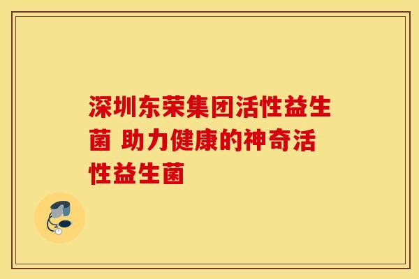 深圳东荣集团活性益生菌 助力健康的神奇活性益生菌