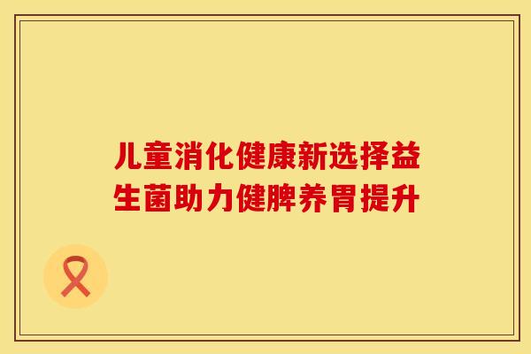 儿童消化健康新选择益生菌助力健脾养胃提升