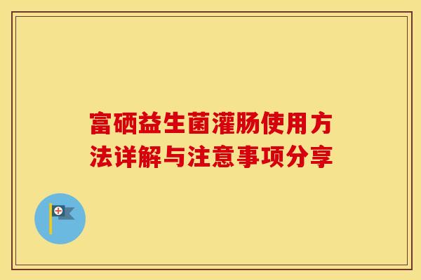 富硒益生菌灌肠使用方法详解与注意事项分享