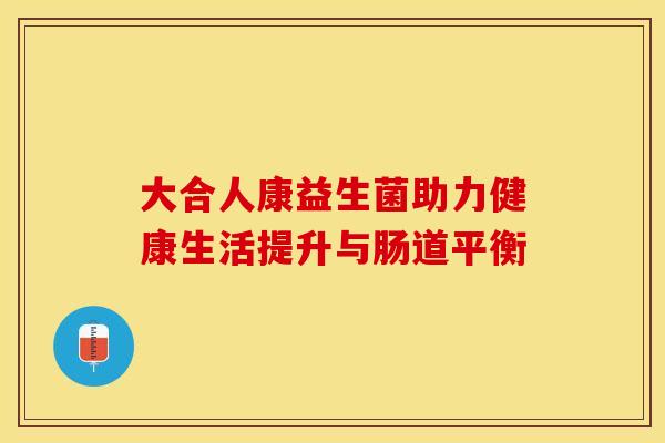 大合人康益生菌助力健康生活提升与肠道平衡