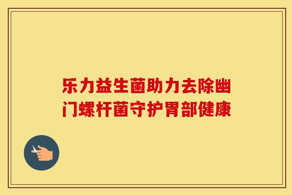 乐力益生菌助力去除幽门螺杆菌守护胃部健康