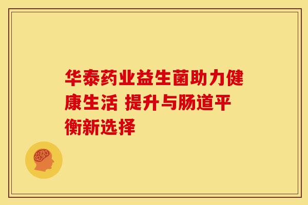 华泰药业益生菌助力健康生活 提升与肠道平衡新选择