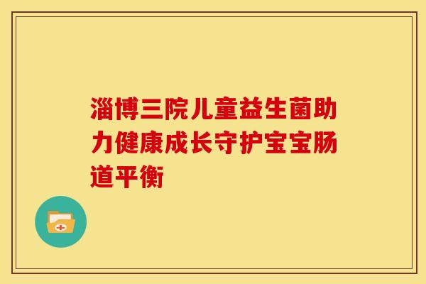 淄博三院儿童益生菌助力健康成长守护宝宝肠道平衡