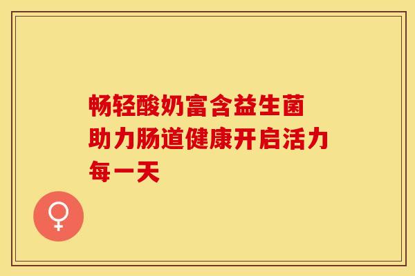 畅轻酸奶富含益生菌 助力肠道健康开启活力每一天
