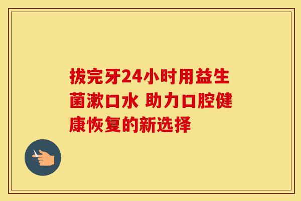拔完牙24小时用益生菌漱口水 助力口腔健康恢复的新选择