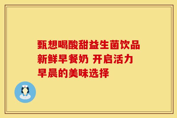 甄想喝酸甜益生菌饮品新鲜早餐奶 开启活力早晨的美味选择