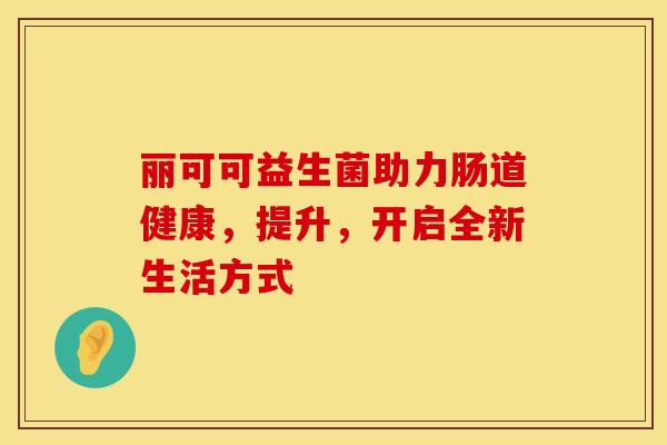丽可可益生菌助力肠道健康，提升，开启全新生活方式