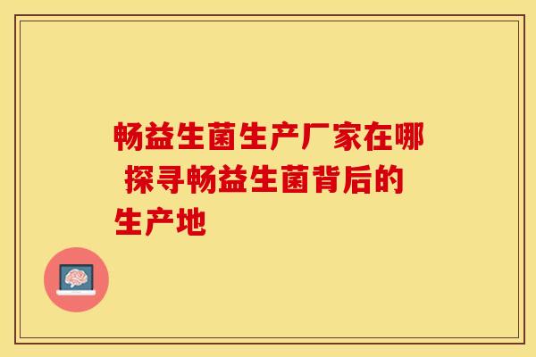 畅益生菌生产厂家在哪 探寻畅益生菌背后的生产地