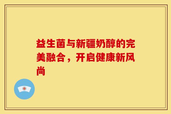益生菌与新疆奶醇的完美融合，开启健康新风尚