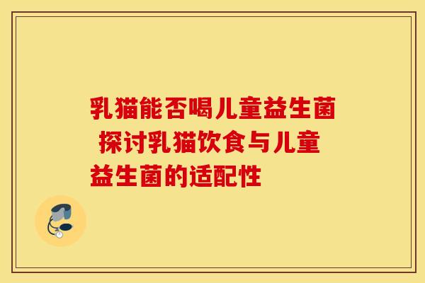 乳猫能否喝儿童益生菌 探讨乳猫饮食与儿童益生菌的适配性