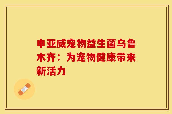 申亚威宠物益生菌乌鲁木齐：为宠物健康带来新活力