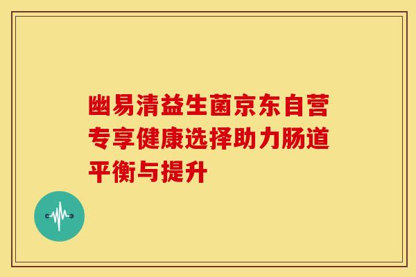 幽易清益生菌京东自营专享健康选择助力肠道平衡与提升