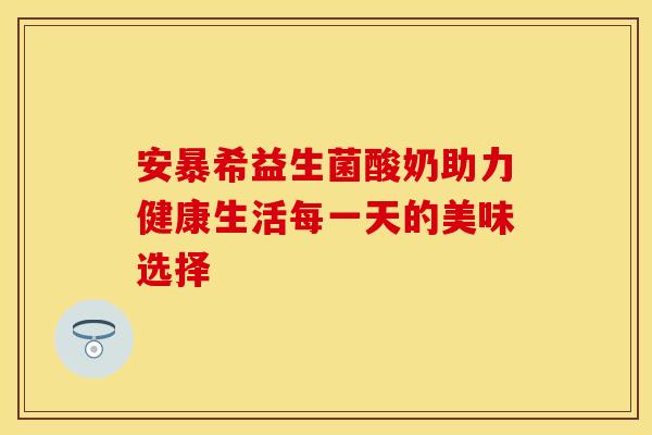 安暴希益生菌酸奶助力健康生活每一天的美味选择
