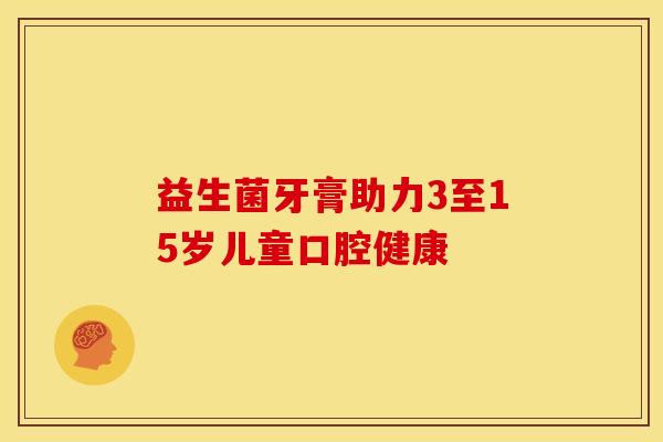 益生菌牙膏助力3至15岁儿童口腔健康