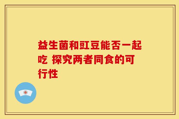 益生菌和豇豆能否一起吃 探究两者同食的可行性