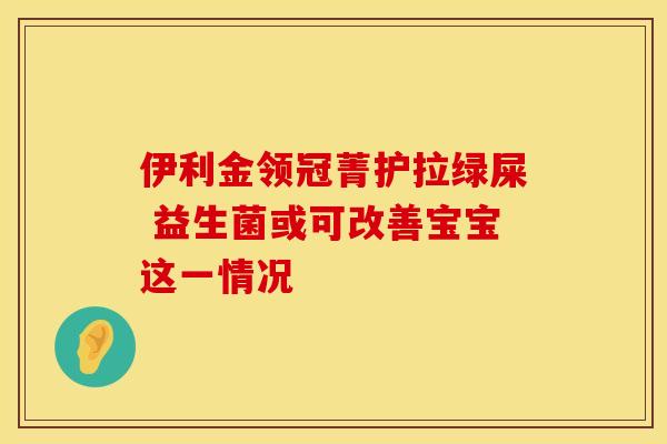 伊利金领冠菁护拉绿屎 益生菌或可改善宝宝这一情况