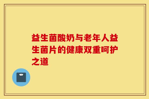 益生菌酸奶与老年人益生菌片的健康双重呵护之道