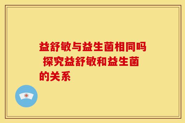 益舒敏与益生菌相同吗 探究益舒敏和益生菌的关系