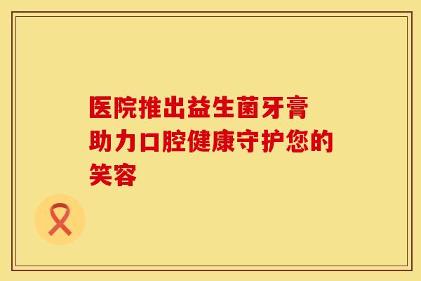 医院推出益生菌牙膏 助力口腔健康守护您的笑容