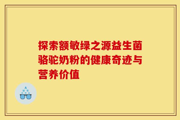 探索额敏绿之源益生菌骆驼奶粉的健康奇迹与营养价值