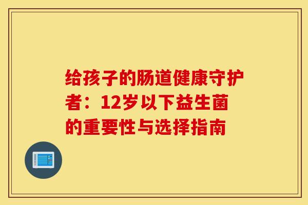 给孩子的肠道健康守护者：12岁以下益生菌的重要性与选择指南