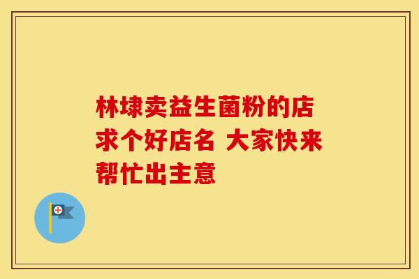 林埭卖益生菌粉的店 求个好店名 大家快来帮忙出主意