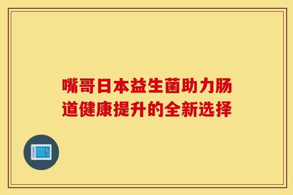 嘴哥日本益生菌助力肠道健康提升的全新选择 嘴哥日本益生菌助力肠道健康提升的全新选择