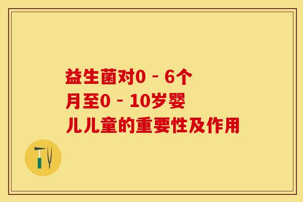 益生菌对0 - 6个月至0 - 10岁婴儿儿童的重要性及作用 益生菌对0 - 6个月至0 - 10岁婴儿儿童的重要性及作用